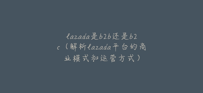 lazada是b2b還是b2c(解析lazada平臺的商業模式和運營方式)