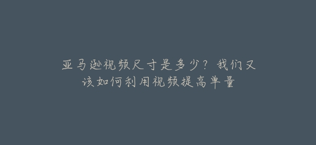 亞馬遜視頻尺寸是多少?我們又該如何利用視頻提高單量