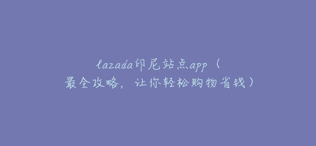 lazada印尼站點app(最全攻略,讓你輕鬆購物省錢)