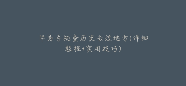華爲手機查歷史去過地方(詳細教程+實用技巧)