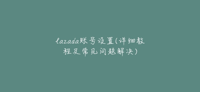 lazada賬號設置(詳細教程及常見問題解決)