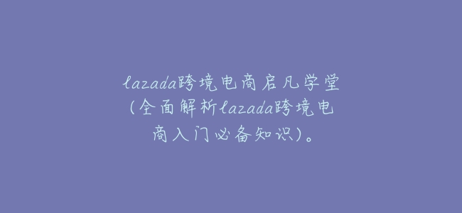 lazada跨境電商啓凡學堂(全面解析lazada跨境電商入門必備知識)。