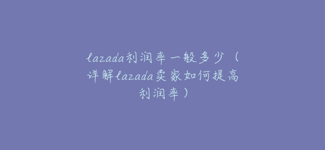lazada利潤率一般多少（詳解lazada賣家如何提高利潤率）