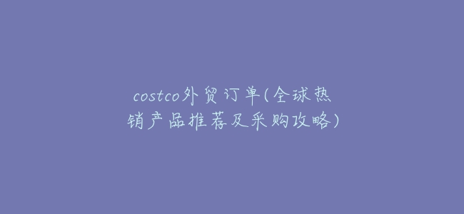 costco外貿訂單(全球熱銷產品推薦及採購攻略)