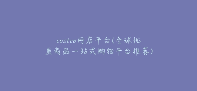 costco網店平臺(全球優質商品一站式購物平臺推薦)