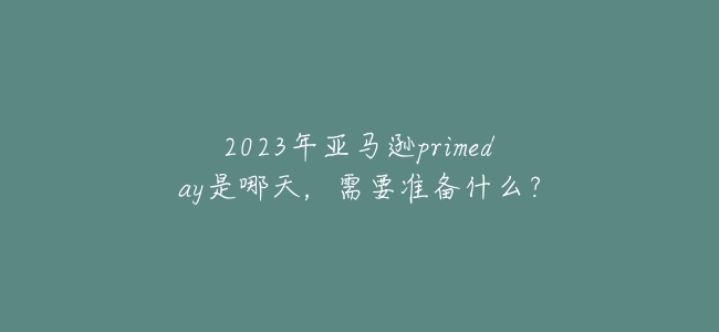 2023年亞馬遜primeday是哪天,需要準備什麼?