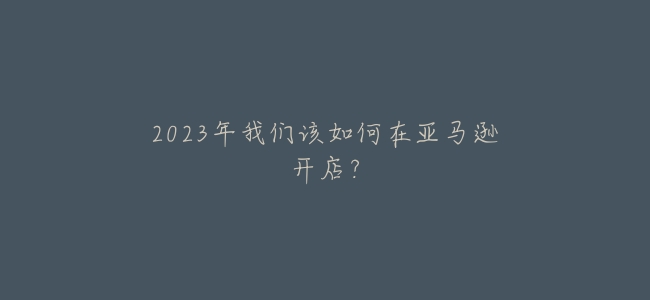 2023年我們該如何在亞馬遜開店？