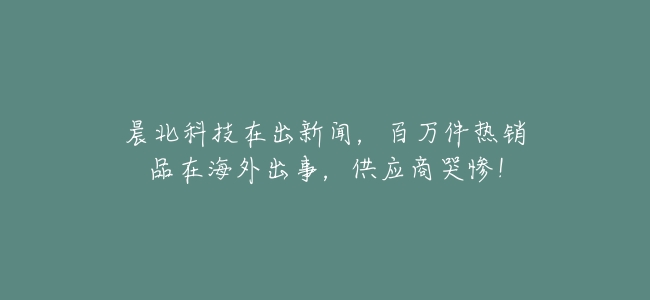 晨北科技在出新聞,百萬件熱銷品在海外出事,供應商哭慘!