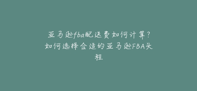 亞馬遜fba配送費如何計算?如何選擇合適的亞馬遜FBA頭程