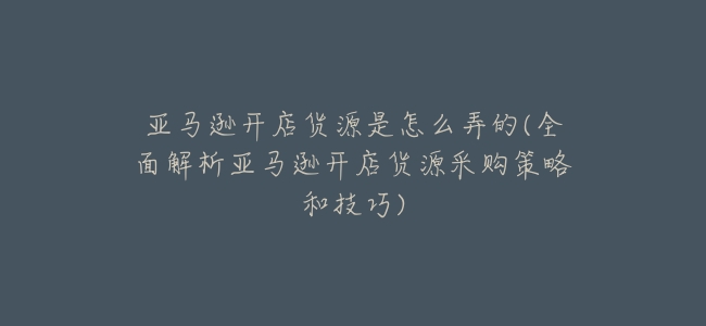亞馬遜開店貨源是怎麼弄的(全面解析亞馬遜開店貨源採購策略和技巧)