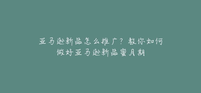 亞馬遜新品怎麼推廣?教你如何做好亞馬遜新品蜜月期