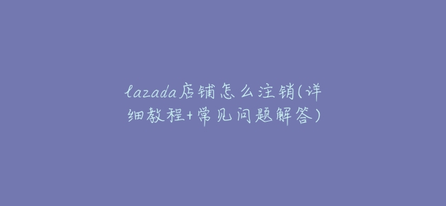 lazada店鋪怎麼註銷(詳細教程+常見問題解答)