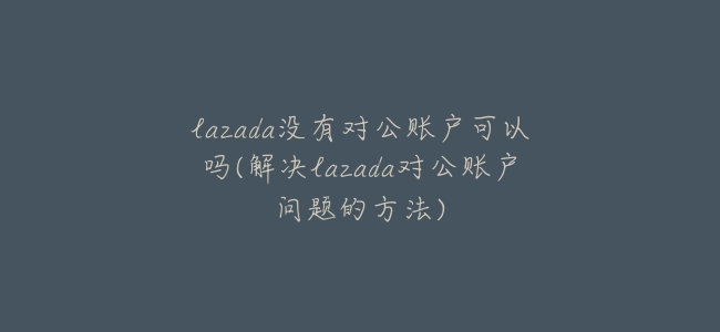 lazada沒有對公賬戶可以嗎(解決lazada對公賬戶問題的方法)