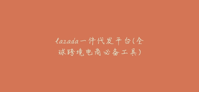 lazada一件代發平臺(全球跨境電商必備工具)