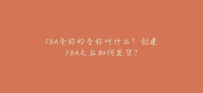 FBA全稱的全稱叫什麼?創建FBA之後如何發貨?
