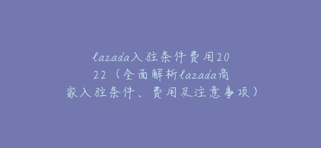 lazada入駐條件費用2022（全面解析lazada商家入駐條件、費用及注意事項）