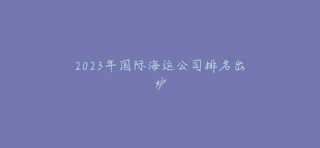 2023年國際海運公司排名出爐