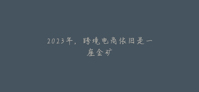 2023年,跨境電商依舊是一座金礦