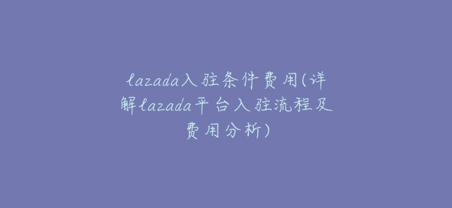 lazada入駐條件費用(詳解lazada平臺入駐流程及費用分析)