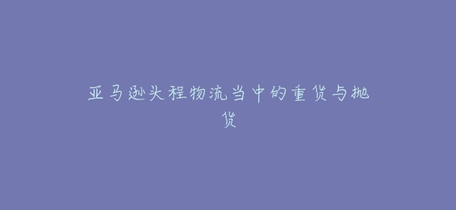 亞馬遜頭程物流當中的重貨與拋貨
