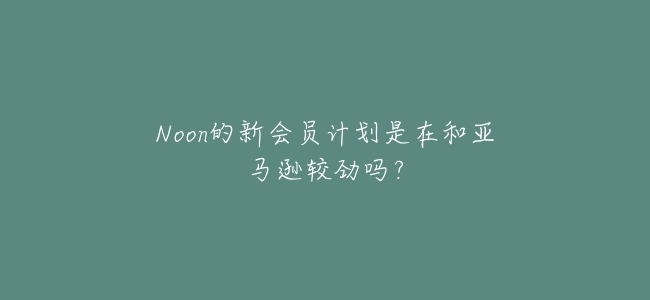 Noon的新會員計劃是在和亞馬遜較勁嗎?
