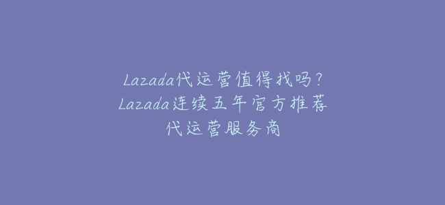 Lazada代運營值得找嗎?Lazada連續五年官方推薦代運營服務商