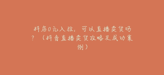 抖店0元入駐：可以直播賣貨嗎？（抖音直播賣貨攻略及成功案例）