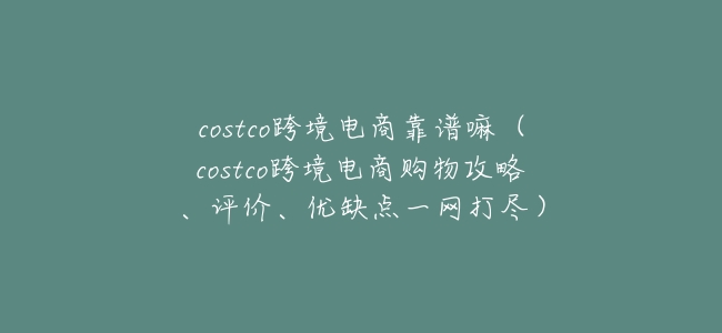 costco跨境電商靠譜嘛（costco跨境電商購物攻略、評價、優缺點一網打盡）