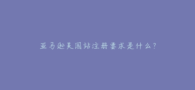 亞馬遜美國站註冊要求是什麼?