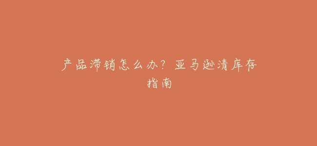 產品滯銷怎麼辦?亞馬遜清庫存指南