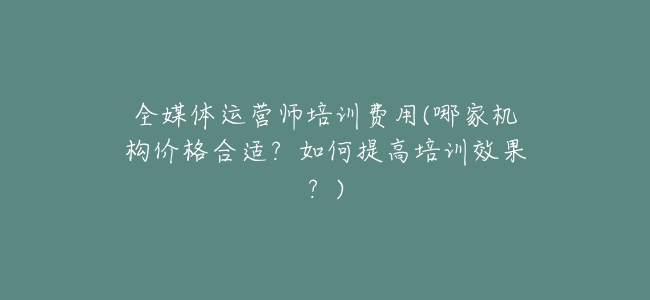 全媒體運營師培訓費用(哪家機構價格合適?如何提高培訓效果?)