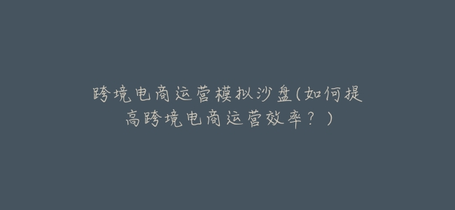 跨境電商運營模擬沙盤(如何提高跨境電商運營效率？)
