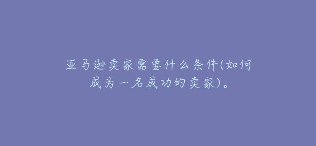 亞馬遜賣家需要什麼條件(如何成爲一名成功的賣家)。