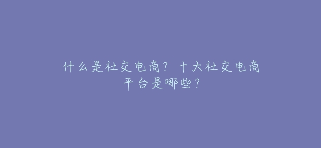 什麼是社交電商?十大社交電商平臺是哪些?