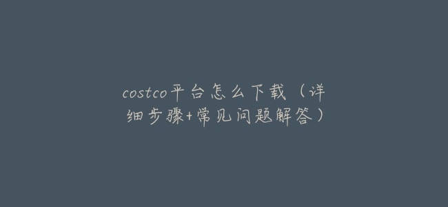 costco平臺怎麼下載(詳細步驟+常見問題解答)