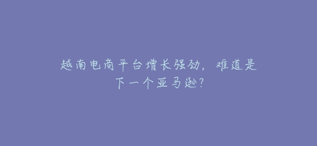 越南電商平臺增長強勁，難道是下一個亞馬遜？
