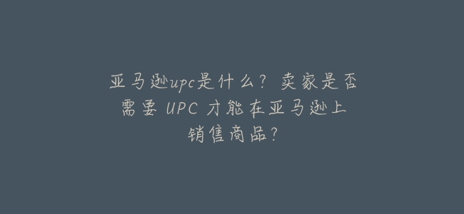 亞馬遜upc是什麼?賣家是否需要 UPC 才能在亞馬遜上銷售商品?