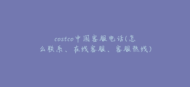 costco中國客服電話(怎麼聯繫、在線客服、客服熱線)