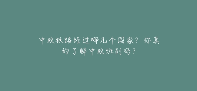 中歐鐵路經過哪幾個國家?你真的瞭解中歐班列嗎?