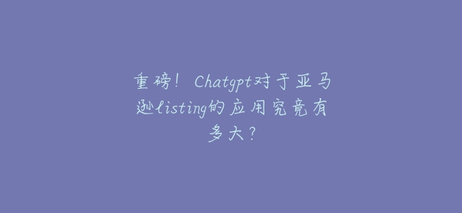 重磅!Chatgpt對於亞馬遜listing的應用究竟有多大?