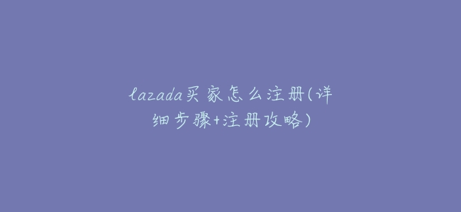 lazada買家怎麼註冊(詳細步驟+註冊攻略)