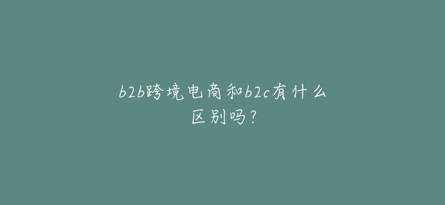 b2b跨境電商和b2c有什麼區別嗎？