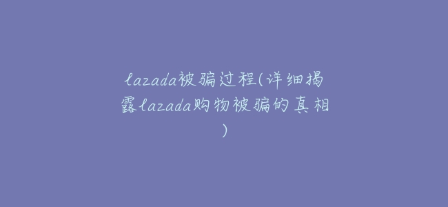 lazada被騙過程(詳細揭露lazada購物被騙的真相)