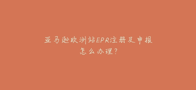 亞馬遜歐洲站EPR註冊及申報怎麼辦理?