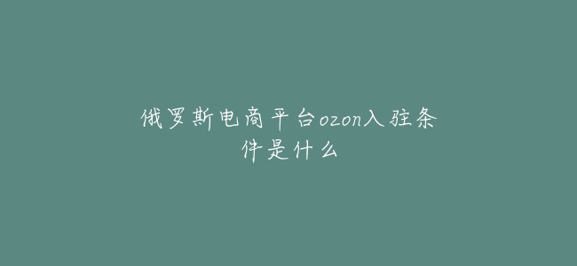 俄羅斯電商平臺ozon入駐條件是什麼