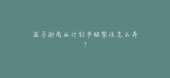 亞馬遜商業計劃書框架該怎麼弄?
