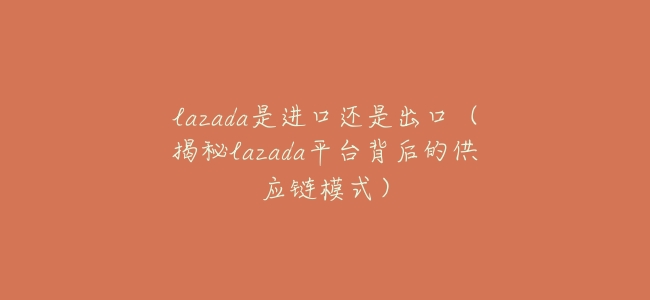 lazada是進口還是出口(揭祕lazada平臺背後的供應鏈模式)