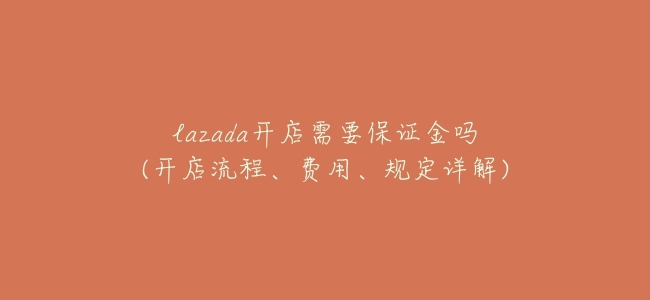 lazada開店需要保證金嗎(開店流程、費用、規定詳解)