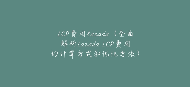 LCP費用lazada(全面解析Lazada LCP費用的計算方式和優化方法)
