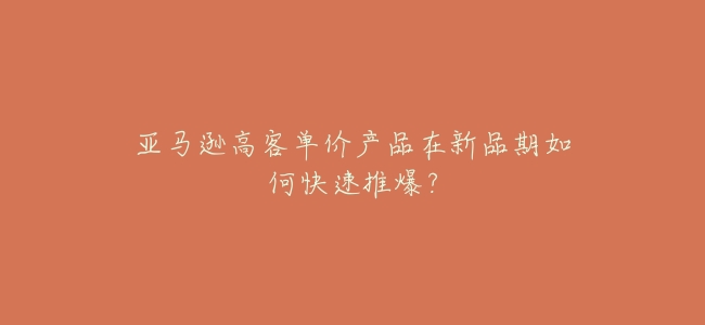 亞馬遜高客單價產品在新品期如何快速推爆?